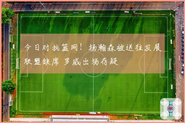 今日对抗篮网！杨瀚森被送往发展联盟缺席 罗威出场存疑