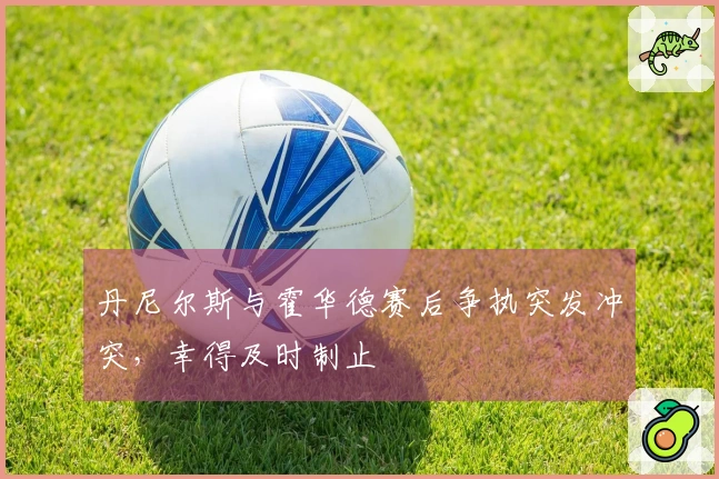 丹尼尔斯与霍华德赛后争执突发冲突，幸得及时制止