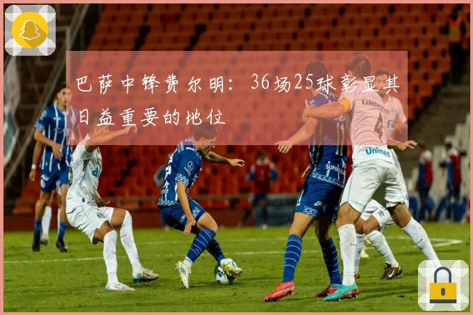 巴萨中锋费尔明：36场25球彰显其日益重要的地位