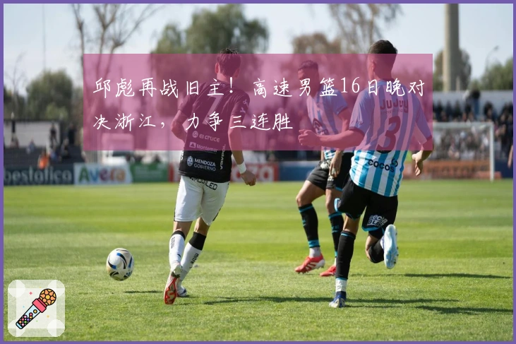 邱彪再战旧主！高速男篮16日晚对决浙江，力争三连胜