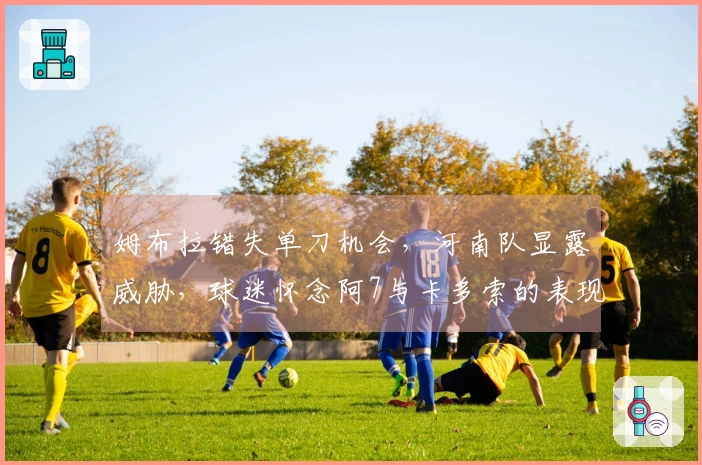 姆布拉错失单刀机会，河南队显露威胁，球迷怀念阿7与卡多索的表现