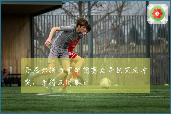 丹尼尔斯与霍华德赛后争执突发冲突，幸得及时制止