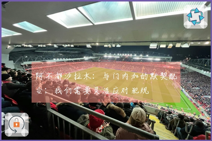 阿不都沙拉木：与门内加的默契配合；我们需要灵活应对犯规
