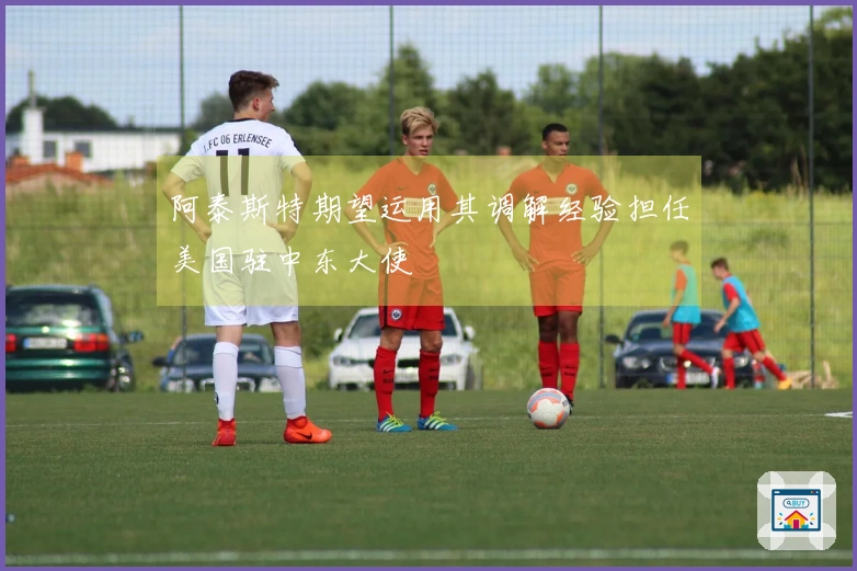 阿泰斯特期望运用其调解经验担任美国驻中东大使