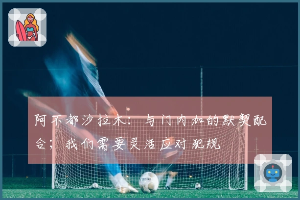 阿不都沙拉木：与门内加的默契配合；我们需要灵活应对犯规