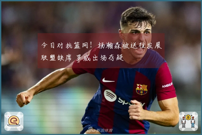 今日对抗篮网！杨瀚森被送往发展联盟缺席 罗威出场存疑