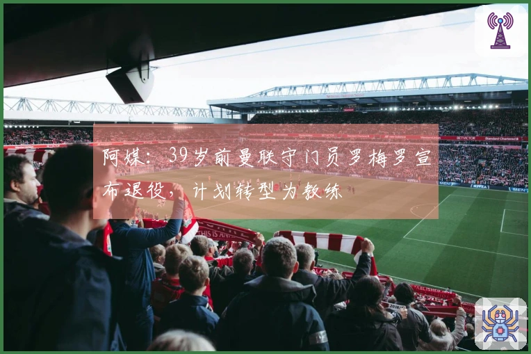 阿媒：39岁前曼联守门员罗梅罗宣布退役，计划转型为教练
