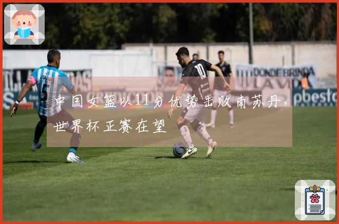 中国女篮以11分优势击败南苏丹，世界杯正赛在望